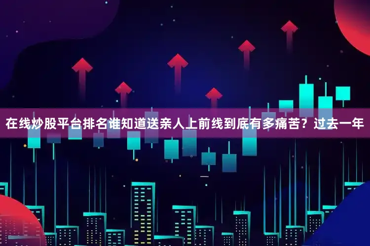 在线炒股平台排名谁知道送亲人上前线到底有多痛苦？过去一年
